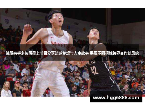 姚明携手多位明星上节目分享篮球梦想与人生故事 展现不同领域跨界合作新风貌