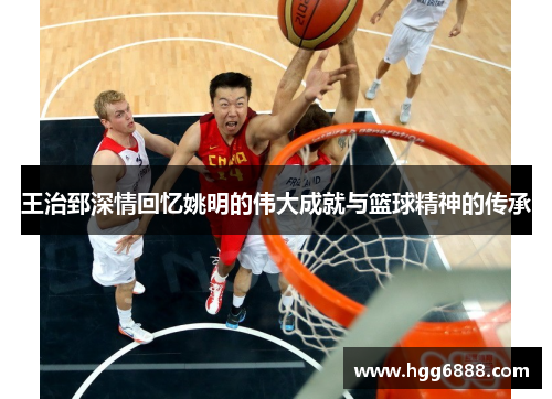 王治郅深情回忆姚明的伟大成就与篮球精神的传承