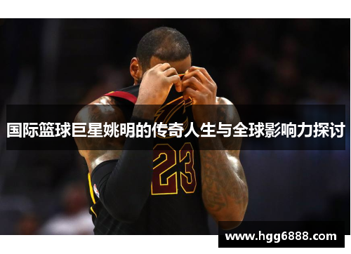 国际篮球巨星姚明的传奇人生与全球影响力探讨